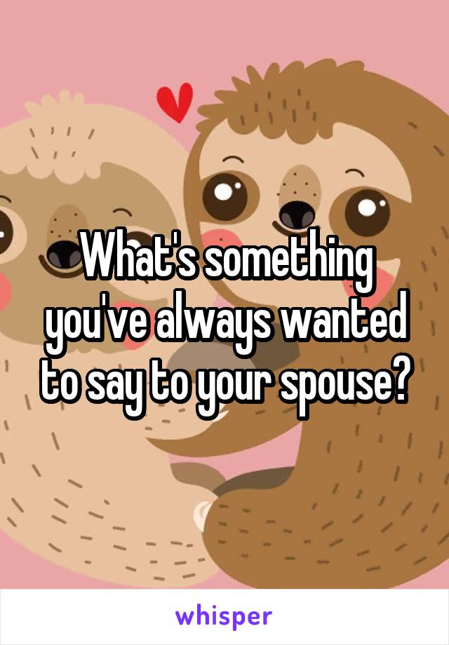 What's something you've always wanted to say to your spouse?