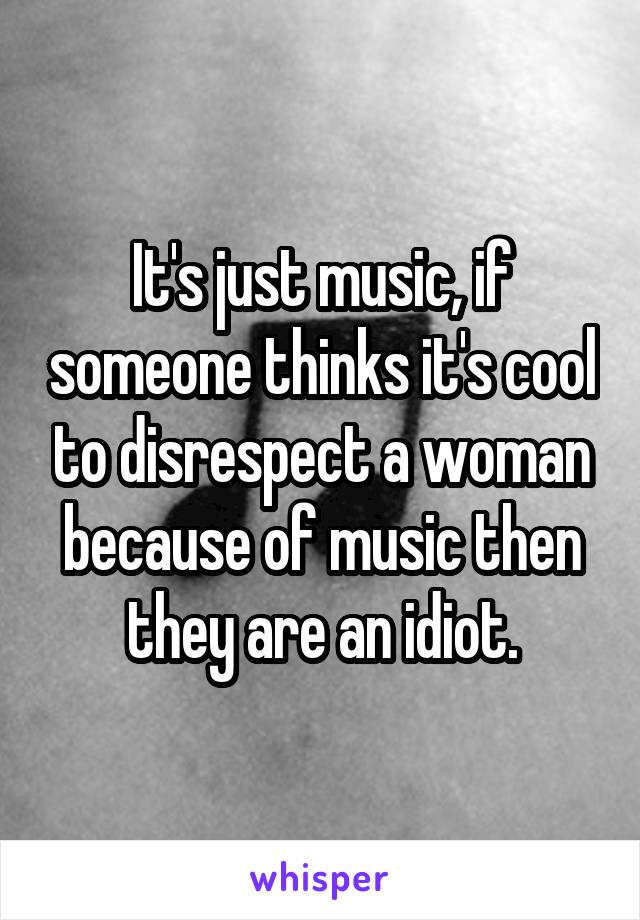 It's just music, if someone thinks it's cool to disrespect a woman because of music then they are an idiot.