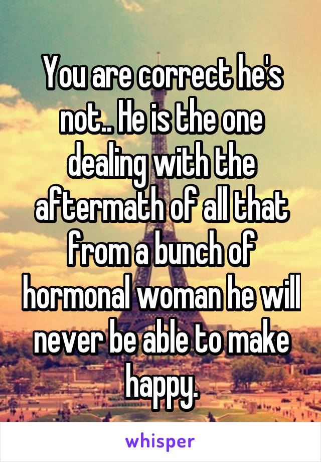 You are correct he's not.. He is the one dealing with the aftermath of all that from a bunch of hormonal woman he will never be able to make happy.