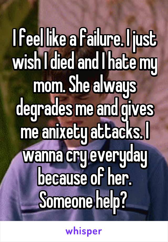 I feel like a failure. I just wish I died and I hate my mom. She always degrades me and gives me anixety attacks. I wanna cry everyday because of her. Someone help? 