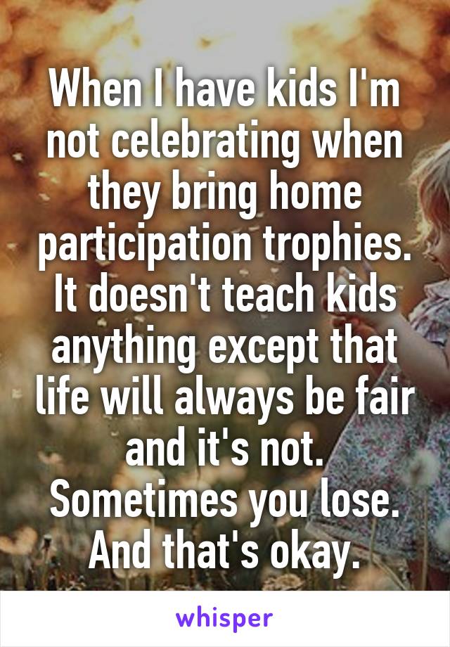 When I have kids I'm not celebrating when they bring home participation trophies. It doesn't teach kids anything except that life will always be fair and it's not. Sometimes you lose. And that's okay.