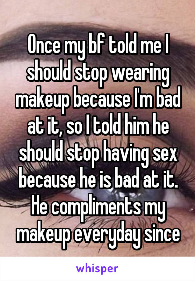 Once my bf told me I should stop wearing makeup because I'm bad at it, so I told him he should stop having sex because he is bad at it. He compliments my makeup everyday since