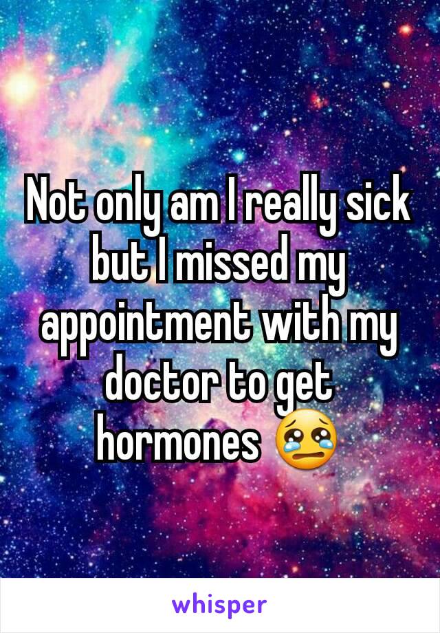 Not only am I really sick but I missed my appointment with my doctor to get hormones 😢