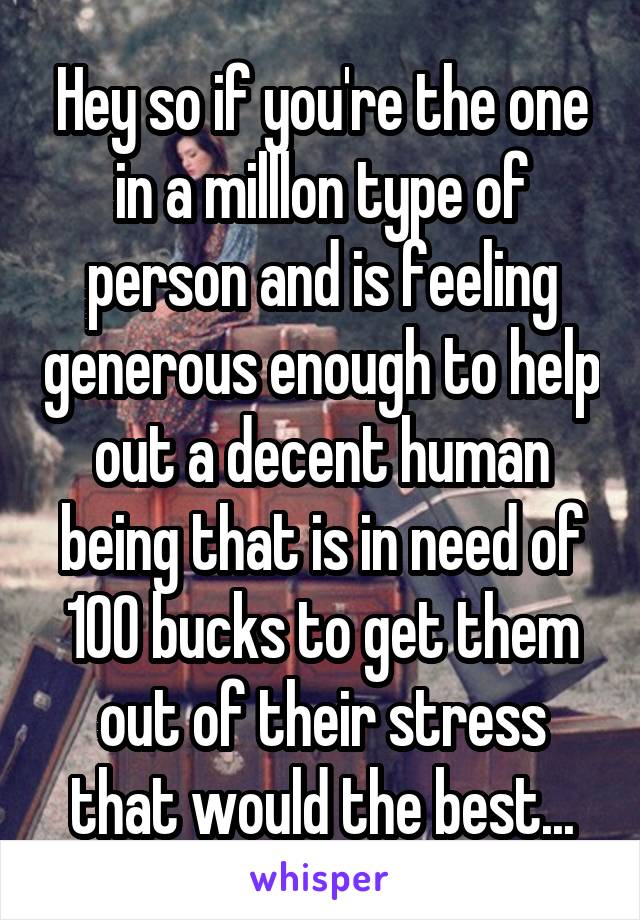 Hey so if you're the one in a milllon type of person and is feeling generous enough to help out a decent human being that is in need of 100 bucks to get them out of their stress that would the best...