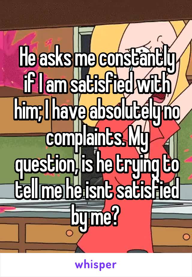 He asks me constantly if I am satisfied with him; I have absolutely no complaints. My question, is he trying to tell me he isnt satisfied by me? 