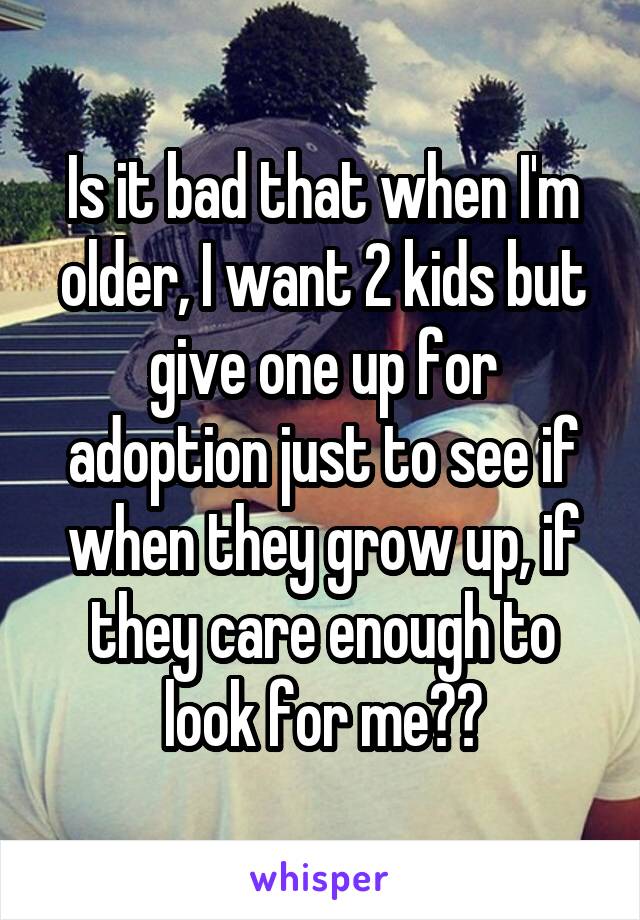 Is it bad that when I'm older, I want 2 kids but give one up for adoption just to see if when they grow up, if they care enough to look for me??