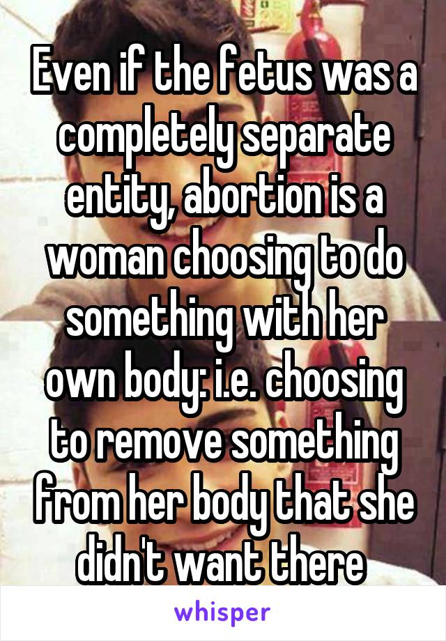 Even if the fetus was a completely separate entity, abortion is a woman choosing to do something with her own body: i.e. choosing to remove something from her body that she didn't want there 