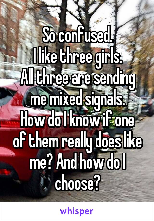 So confused.
I like three girls.
All three are sending me mixed signals.
How do I know if one of them really does like me? And how do I choose?