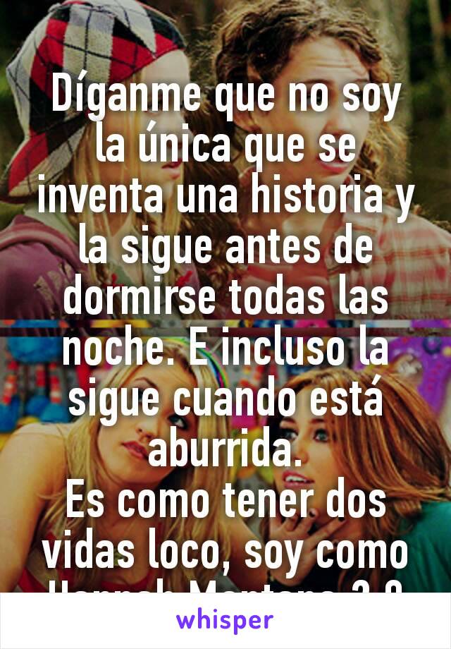 Díganme que no soy la única que se inventa una historia y la sigue antes de dormirse todas las noche. E incluso la sigue cuando está aburrida.
Es como tener dos vidas loco, soy como Hannah Montana 2.0