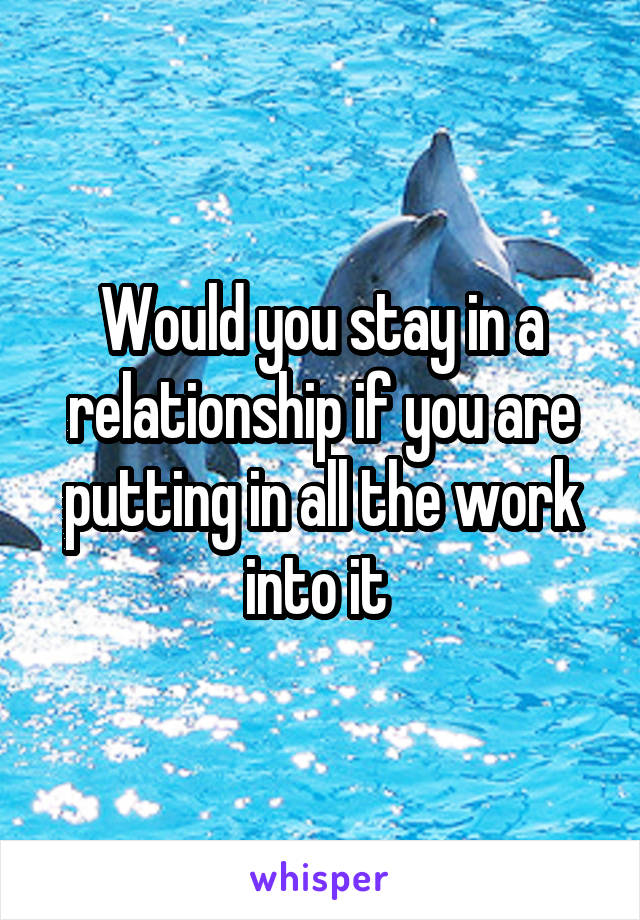 Would you stay in a relationship if you are putting in all the work into it 