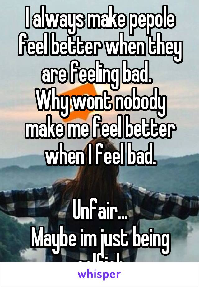 I always make pepole feel better when they are feeling bad.  
Why wont nobody make me feel better when I feel bad.

Unfair...
Maybe im just being selfish