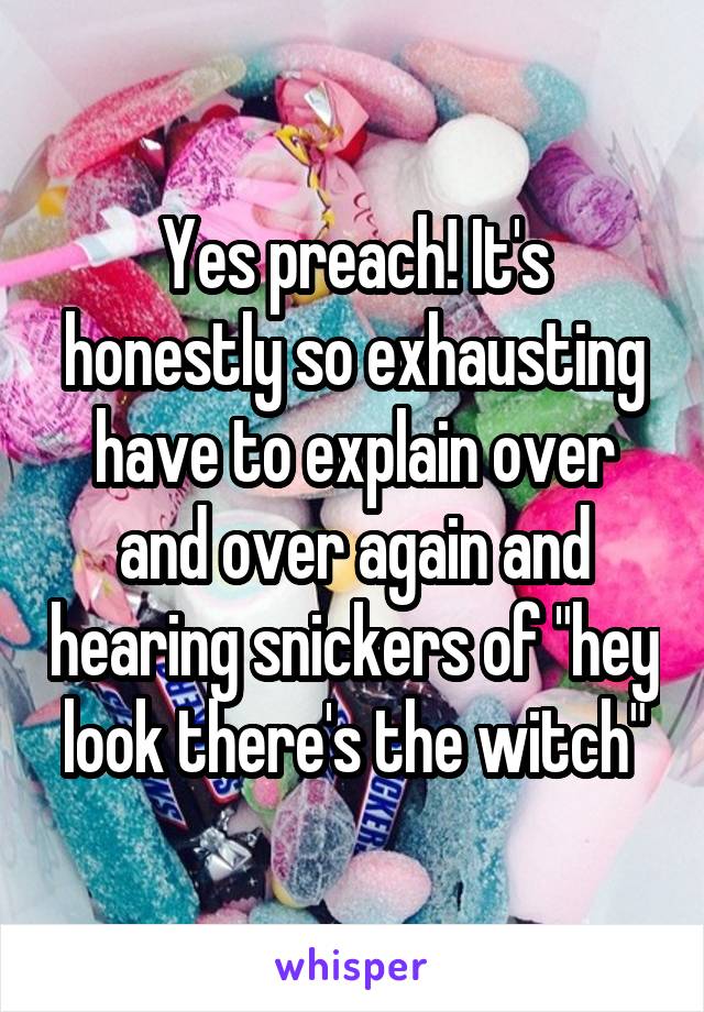 Yes preach! It's honestly so exhausting have to explain over and over again and hearing snickers of "hey look there's the witch"