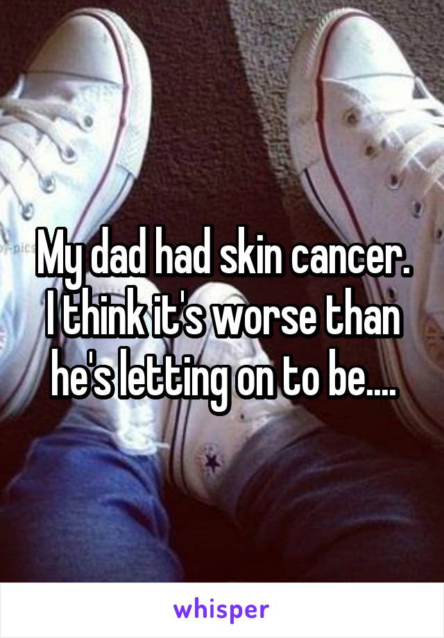 My dad had skin cancer. I think it's worse than he's letting on to be....