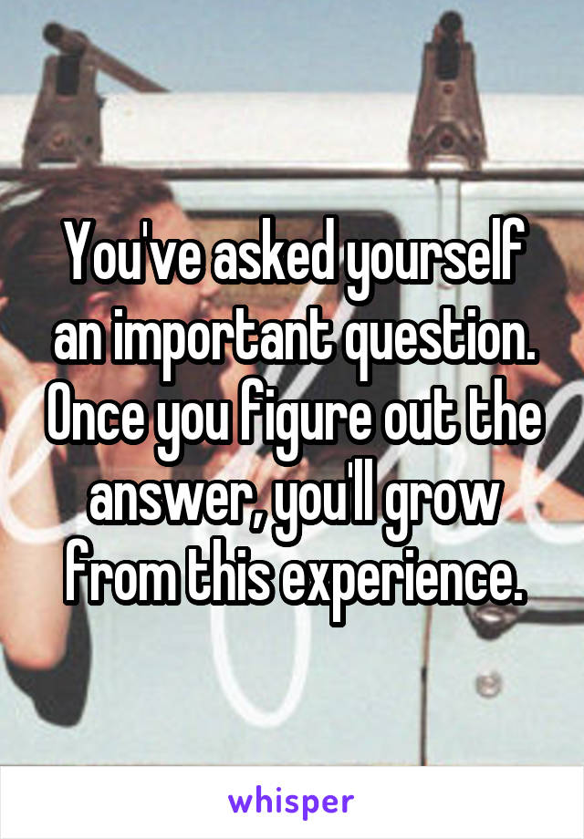 You've asked yourself an important question. Once you figure out the answer, you'll grow from this experience.