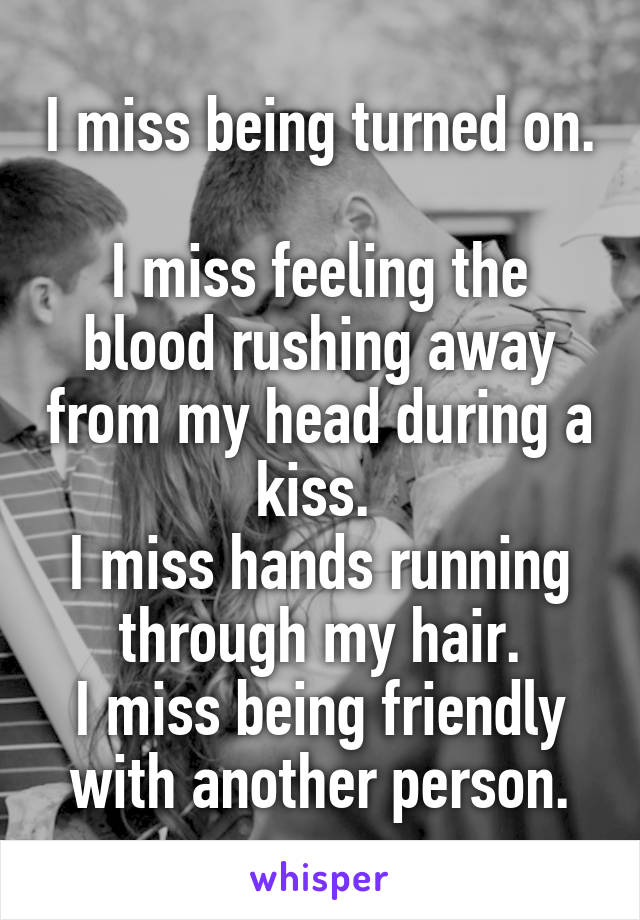 I miss being turned on. 
I miss feeling the blood rushing away from my head during a kiss. 
I miss hands running through my hair.
I miss being friendly with another person.