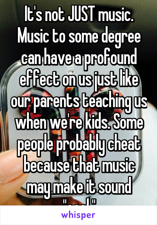 It's not JUST music. Music to some degree can have a profound effect on us just like our parents teaching us when we're kids. Some people probably cheat because that music may make it sound "cool."