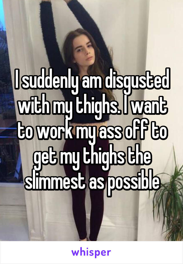 I suddenly am disgusted with my thighs. I want to work my ass off to get my thighs the slimmest as possible