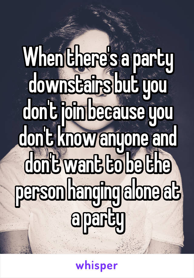 When there's a party downstairs but you don't join because you don't know anyone and don't want to be the person hanging alone at a party