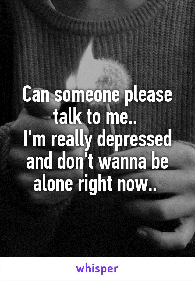 Can someone please talk to me.. 
I'm really depressed and don't wanna be alone right now.. 