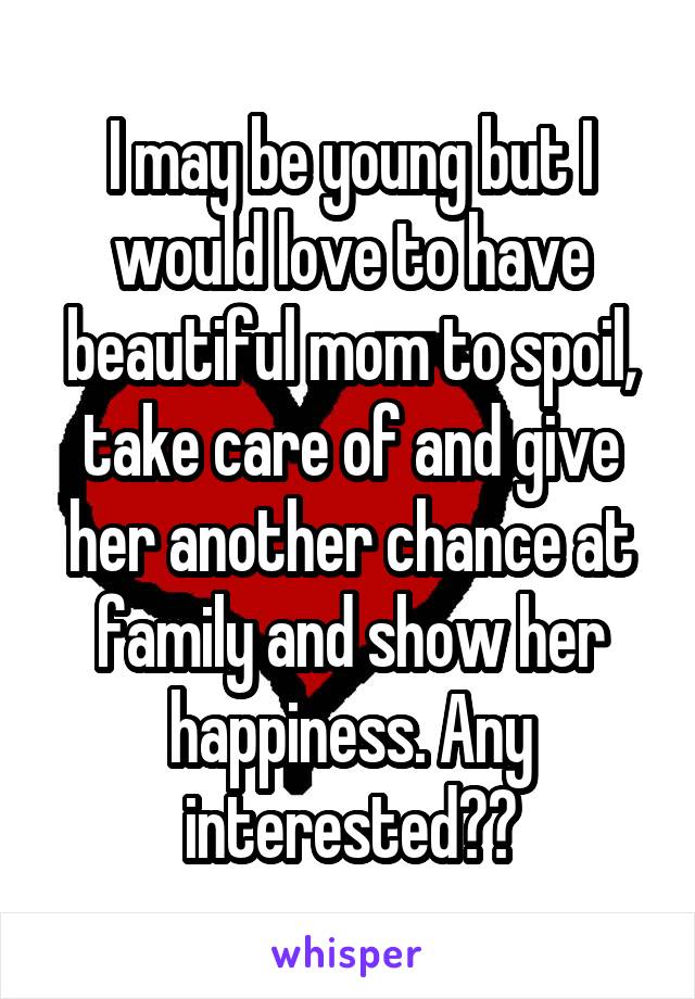 I may be young but I would love to have beautiful mom to spoil, take care of and give her another chance at family and show her happiness. Any interested??