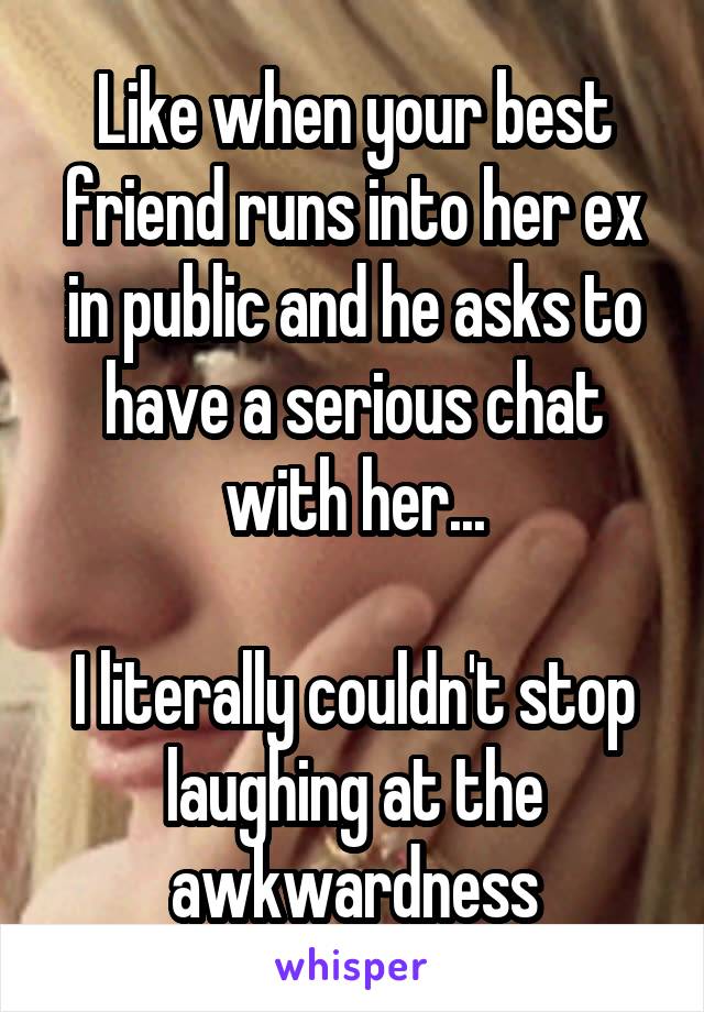 Like when your best friend runs into her ex in public and he asks to have a serious chat with her...

I literally couldn't stop laughing at the awkwardness