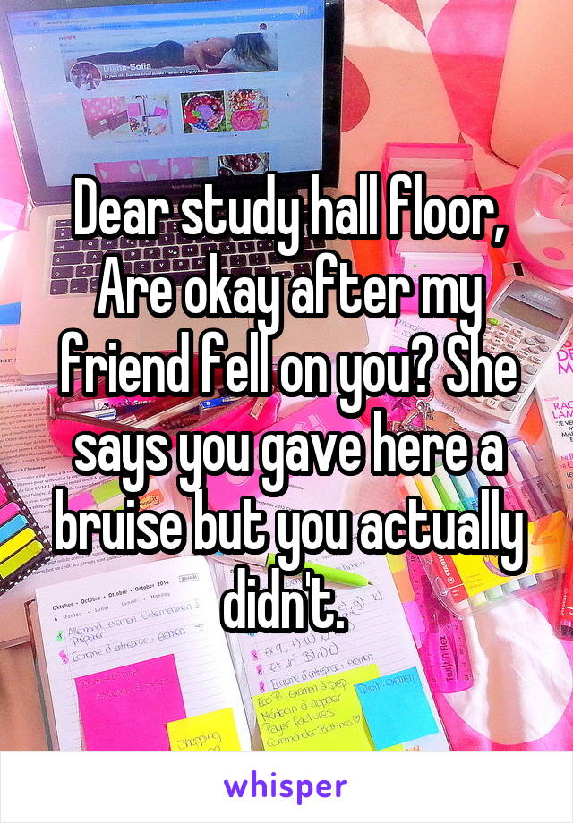 Dear study hall floor, Are okay after my friend fell on you? She says you gave here a bruise but you actually didn't. 