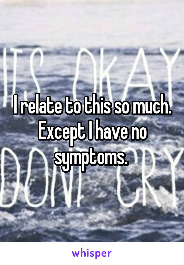 I relate to this so much. Except I have no symptoms. 