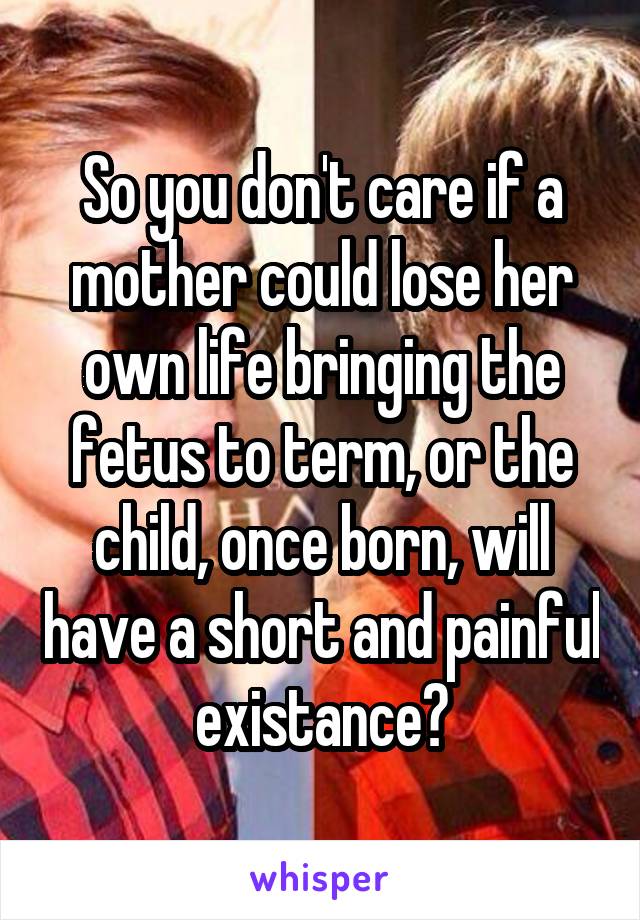 So you don't care if a mother could lose her own life bringing the fetus to term, or the child, once born, will have a short and painful existance?