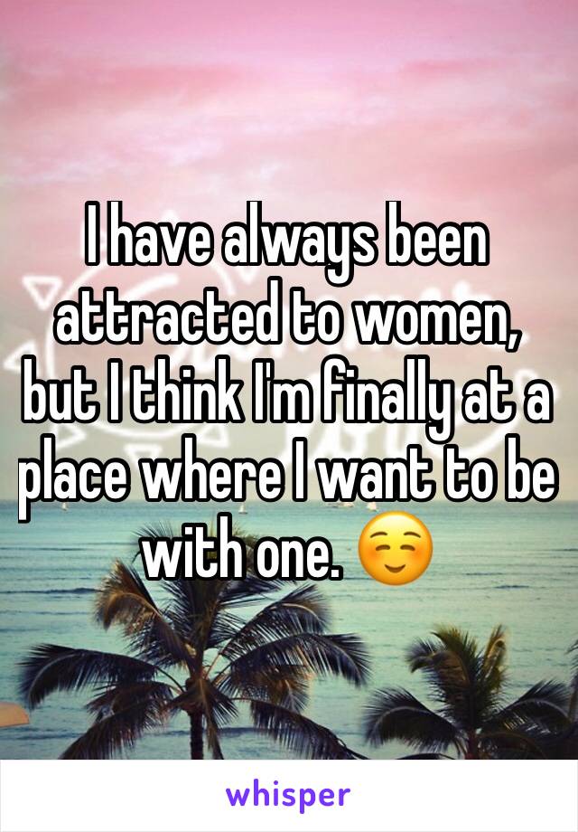 I have always been attracted to women, but I think I'm finally at a place where I want to be with one. ☺️