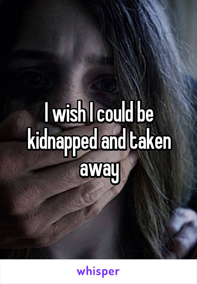 I wish I could be kidnapped and taken away