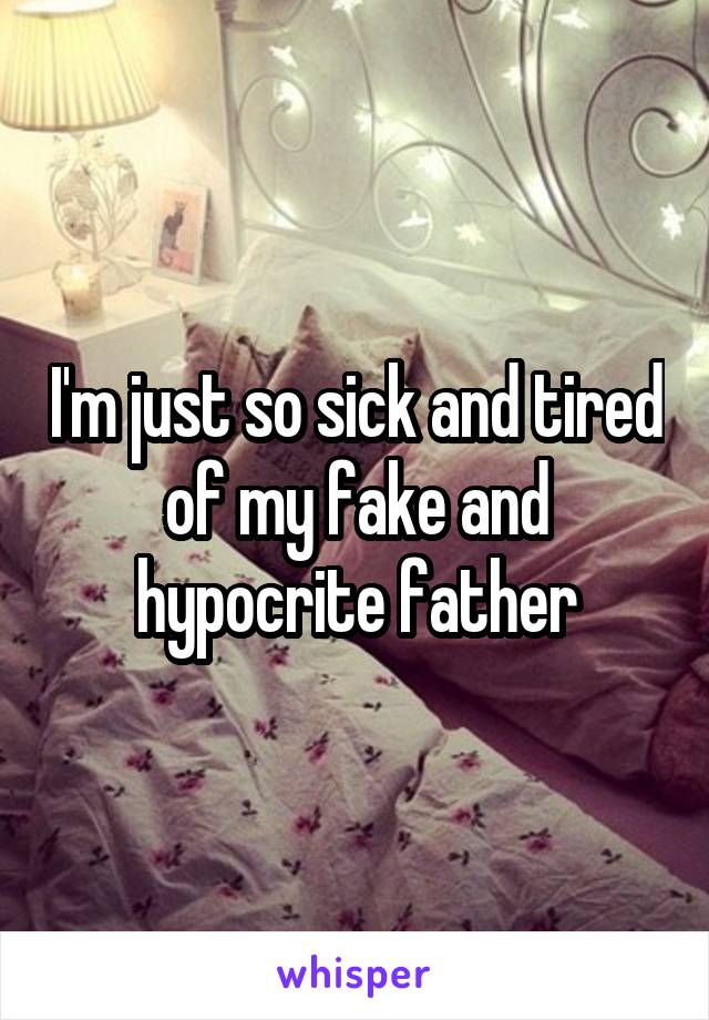 I'm just so sick and tired of my fake and hypocrite father