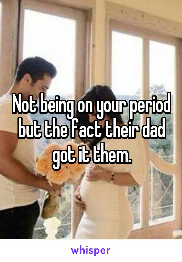 Not being on your period but the fact their dad got it them.