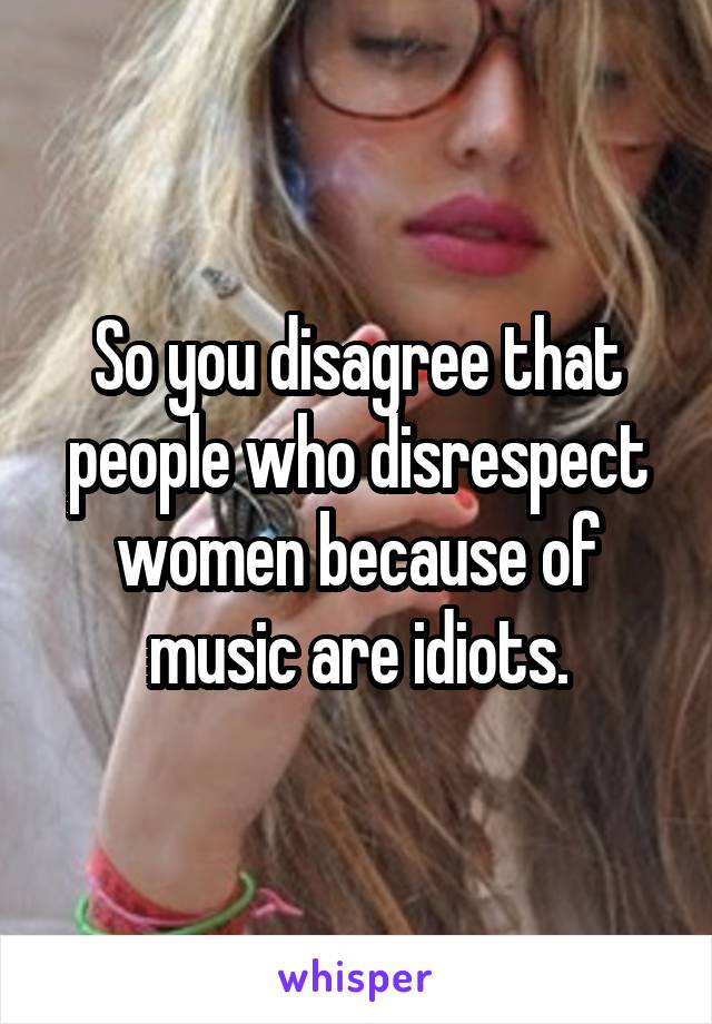 So you disagree that people who disrespect women because of music are idiots.