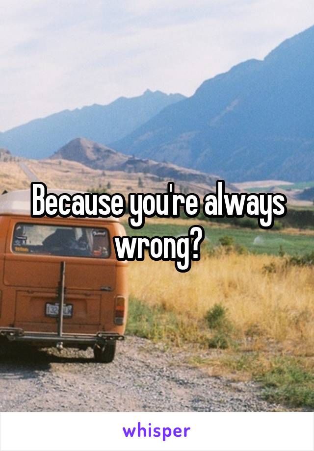 Because you're always wrong?