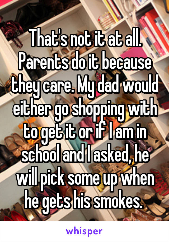 That's not it at all. Parents do it because they care. My dad would either go shopping with to get it or if I am in school and I asked, he will pick some up when he gets his smokes. 