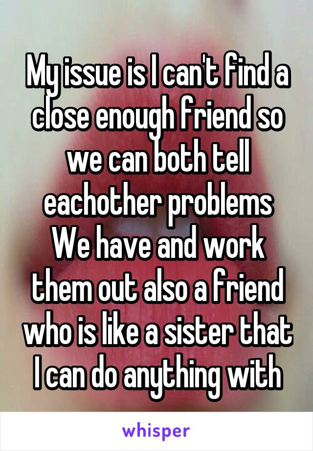 My issue is I can't find a close enough friend so we can both tell eachother problems
We have and work them out also a friend who is like a sister that I can do anything with