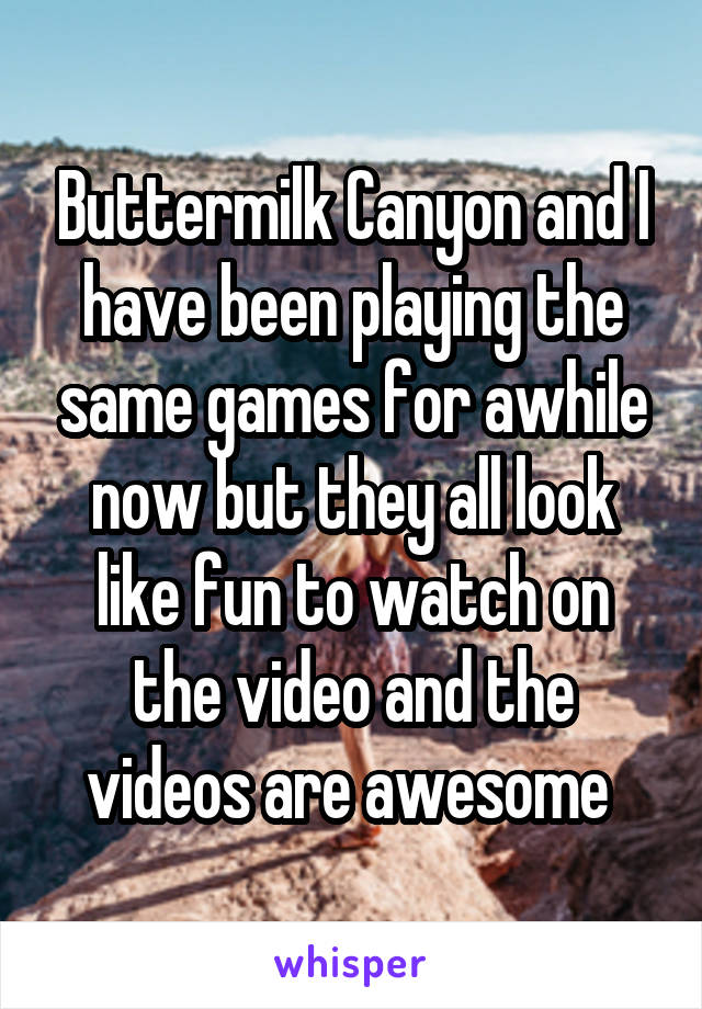 Buttermilk Canyon and I have been playing the same games for awhile now but they all look like fun to watch on the video and the videos are awesome 