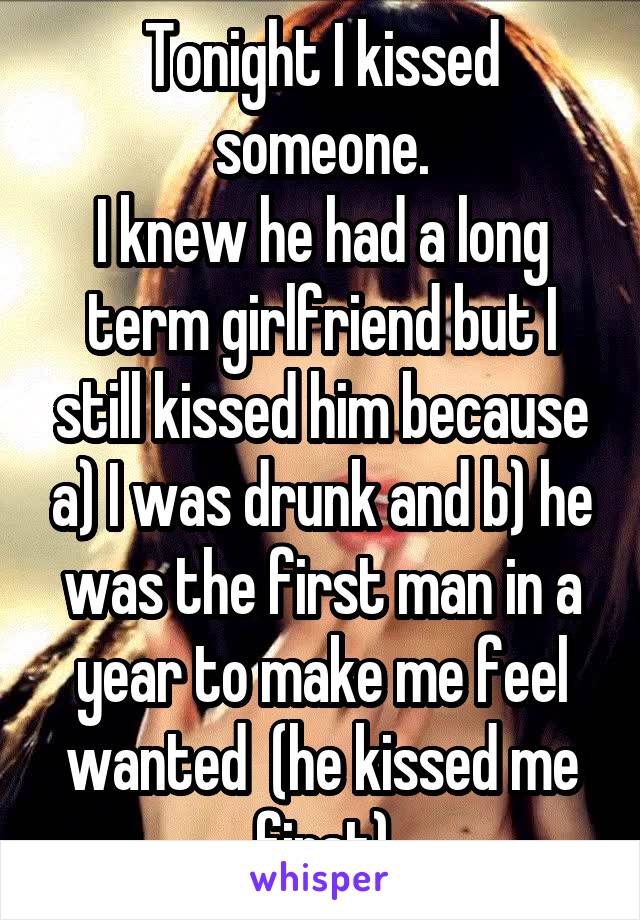 Tonight I kissed someone.
I knew he had a long term girlfriend but I still kissed him because a) I was drunk and b) he was the first man in a year to make me feel wanted  (he kissed me first)