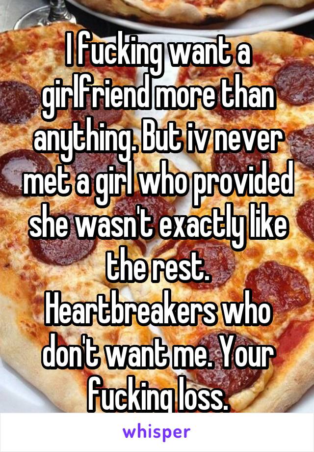 I fucking want a girlfriend more than anything. But iv never met a girl who provided she wasn't exactly like the rest. Heartbreakers who don't want me. Your fucking loss.