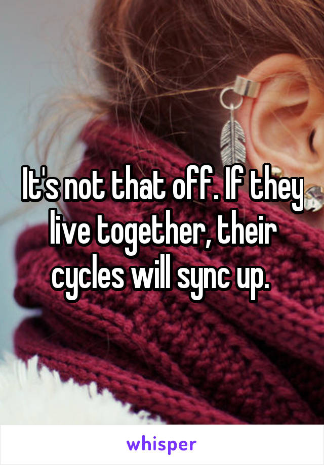 It's not that off. If they live together, their cycles will sync up. 