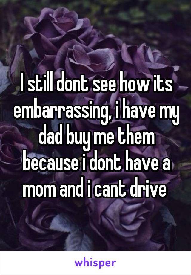 I still dont see how its embarrassing, i have my dad buy me them because i dont have a mom and i cant drive 