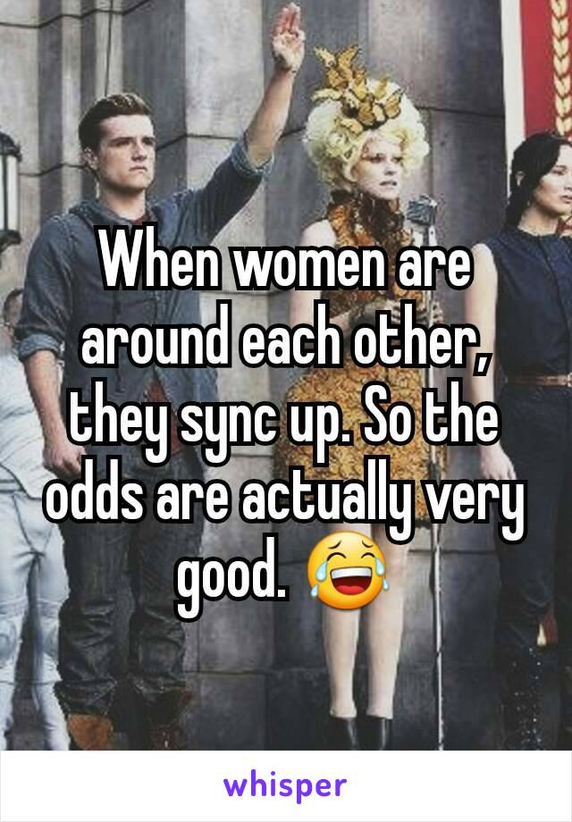 When women are around each other, they sync up. So the odds are actually very good. 😂