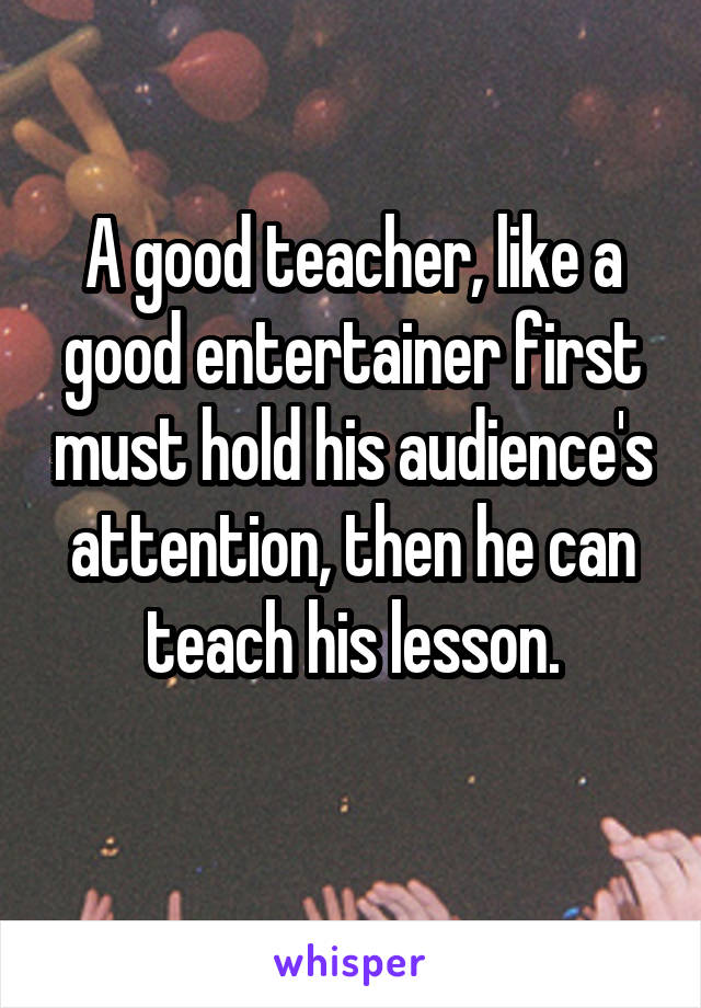 A good teacher, like a good entertainer first must hold his audience's attention, then he can teach his lesson.
