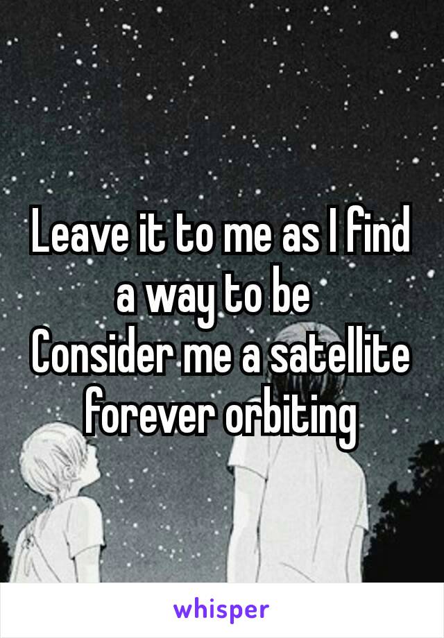 Leave it to me as I find a way to be 
Consider me a satellite forever orbiting