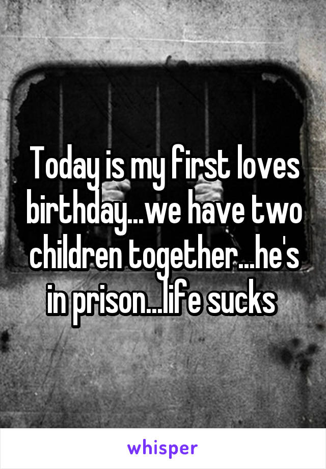 Today is my first loves birthday...we have two children together...he's in prison...life sucks 