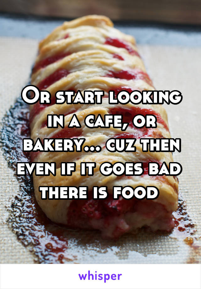 Or start looking in a cafe, or bakery... cuz then even if it goes bad  there is food 