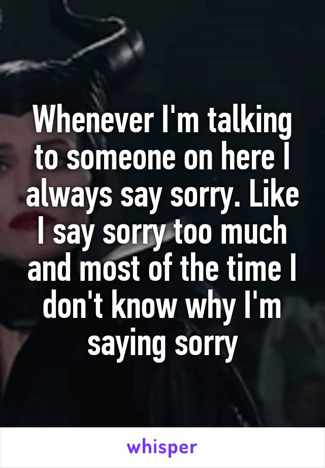 Whenever I'm talking to someone on here I always say sorry. Like I say sorry too much and most of the time I don't know why I'm saying sorry