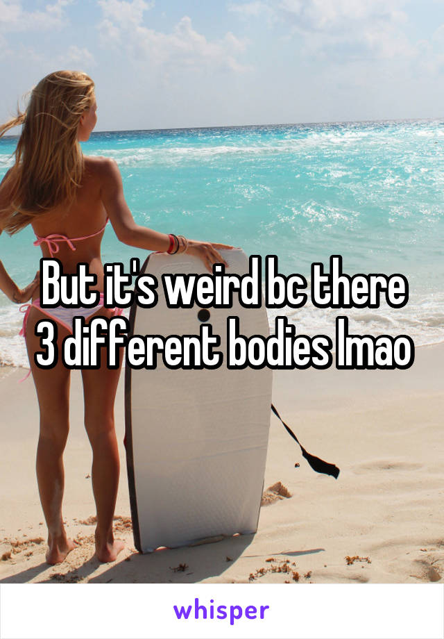 But it's weird bc there 3 different bodies lmao