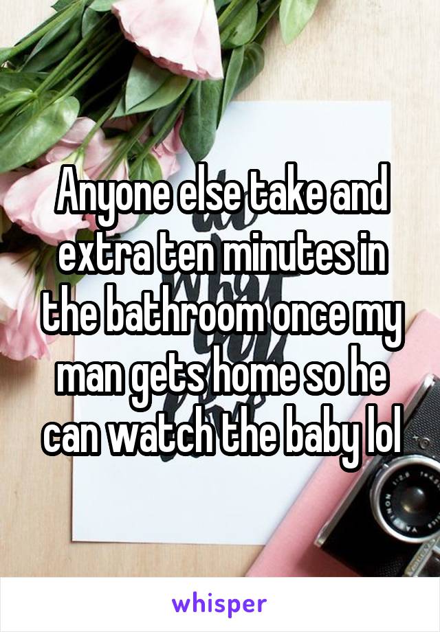 Anyone else take and extra ten minutes in the bathroom once my man gets home so he can watch the baby lol