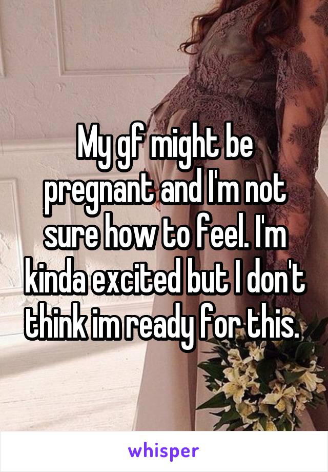 My gf might be pregnant and I'm not sure how to feel. I'm kinda excited but I don't think im ready for this. 